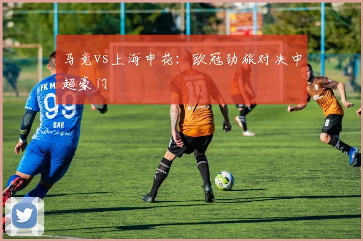 马竞vs上海申花：欧冠劲旅对决中超豪门