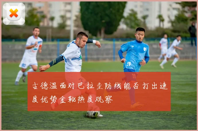 古德温面对巴拉圭防线能否打出速度优势金靴热度观察