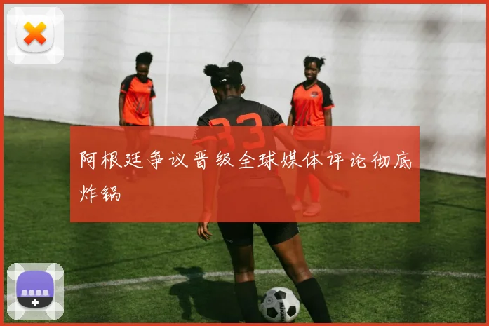 阿根廷争议晋级全球媒体评论彻底炸锅