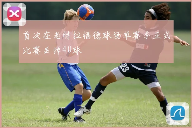首次在老特拉福德球场单赛季正式比赛丢掉40球