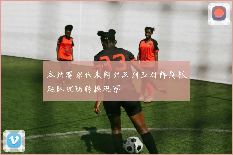 本纳赛尔代表阿尔及利亚对阵阿根廷队攻防转换观察