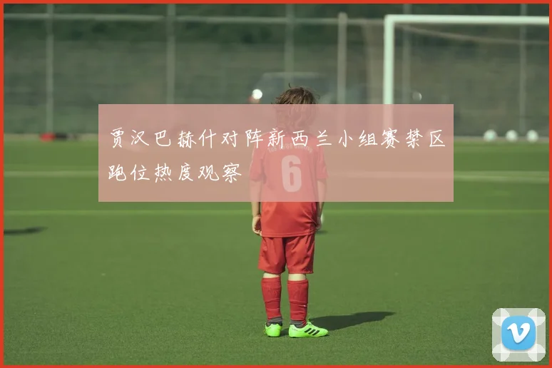 贾汉巴赫什对阵新西兰小组赛禁区跑位热度观察