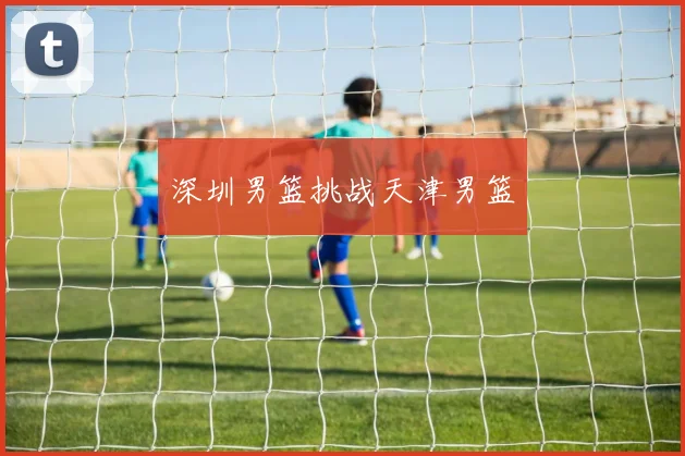 深圳男篮挑战天津男篮