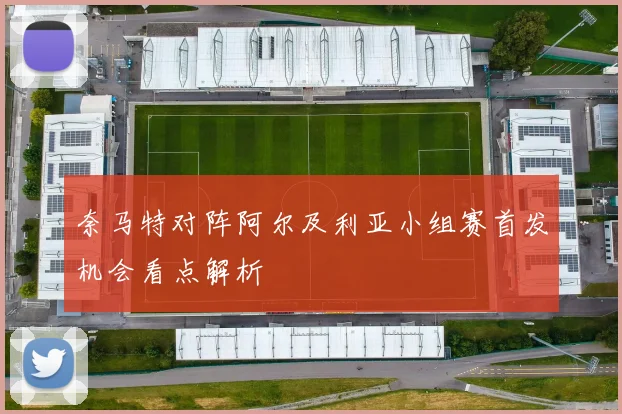 奈马特对阵阿尔及利亚小组赛首发机会看点解析