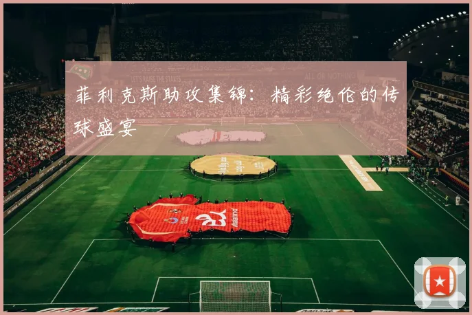 菲利克斯助攻集锦：精彩绝伦的传球盛宴