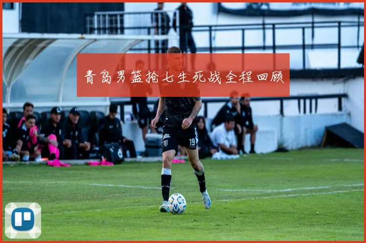 青岛男篮抢七生死战全程回顾