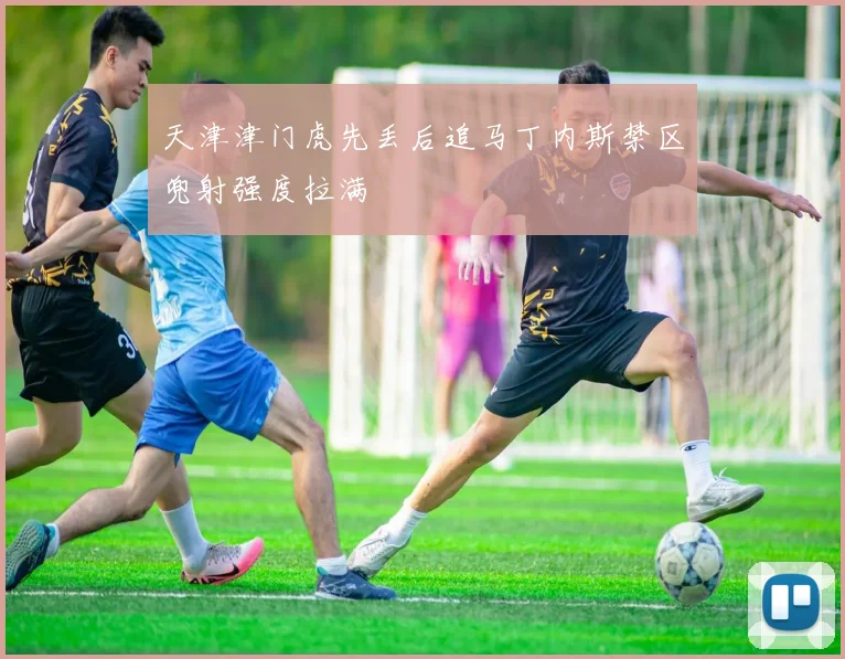 天津津门虎先丢后追马丁内斯禁区兜射强度拉满