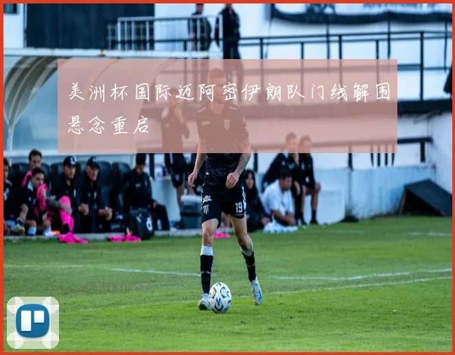 美洲杯国际迈阿密伊朗队门线解围悬念重启