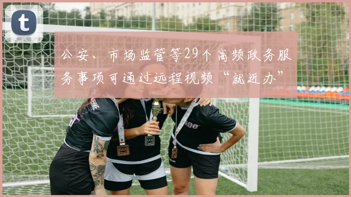 公安、市场监管等29个高频政务服务事项可通过远程视频“就近办”
