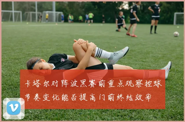 卡塔尔对阵波黑赛前重点观察控球节奏变化能否提高门前终结效率