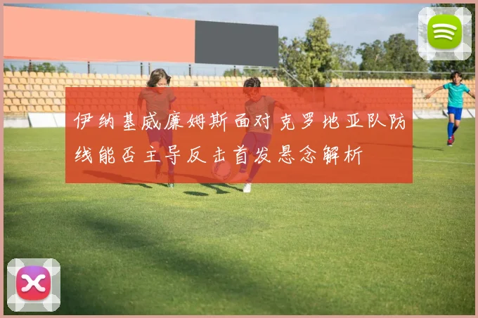 伊纳基威廉姆斯面对克罗地亚队防线能否主导反击首发悬念解析