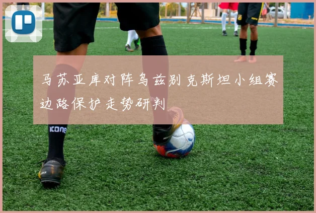 马苏亚库对阵乌兹别克斯坦小组赛边路保护走势研判