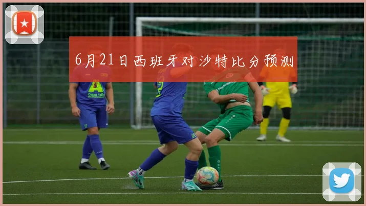 6月21日西班牙对沙特比分预测