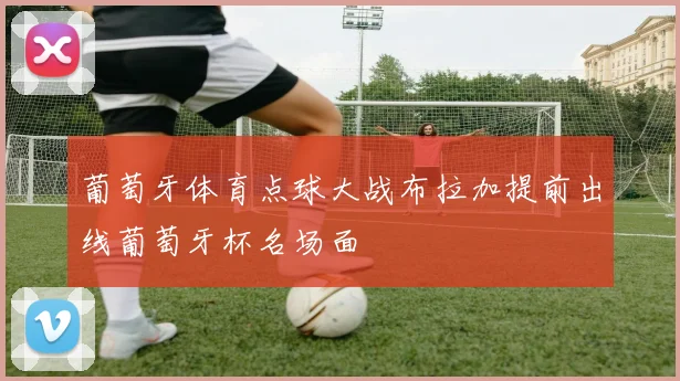 葡萄牙体育点球大战布拉加提前出线葡萄牙杯名场面