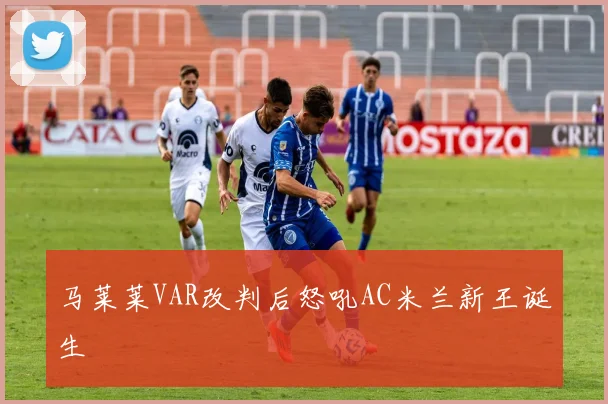 马莱莱VAR改判后怒吼AC米兰新王诞生