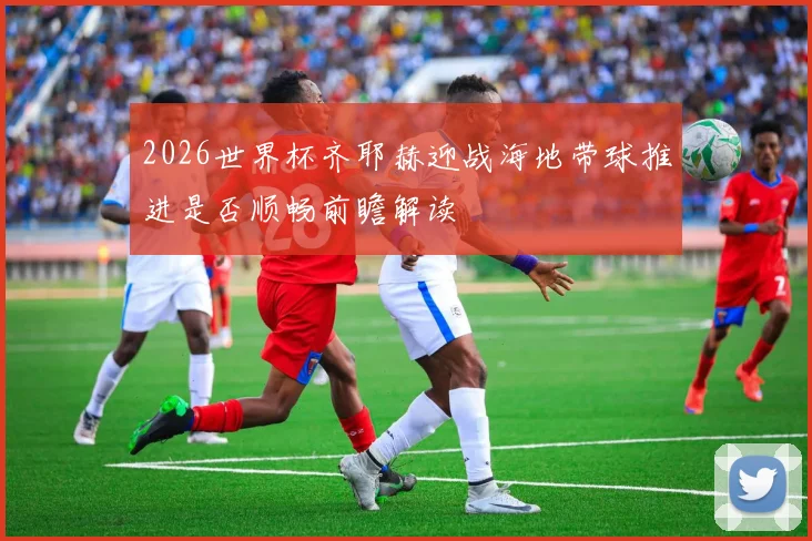 2026世界杯齐耶赫迎战海地带球推进是否顺畅前瞻解读