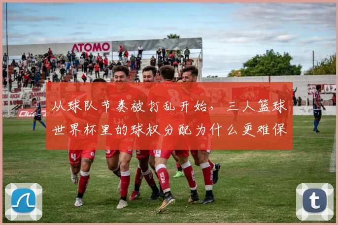从球队节奏被打乱开始，三人篮球世界杯里的球权分配为什么更难保持稳定