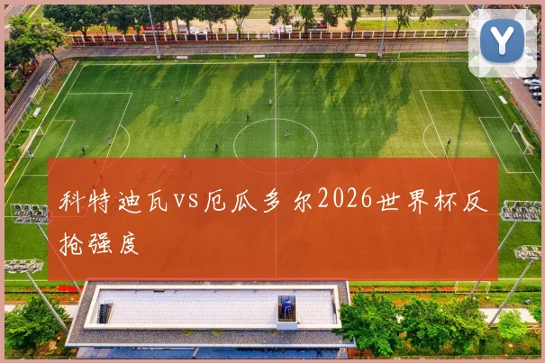 科特迪瓦vs厄瓜多尔2026世界杯反抢强度