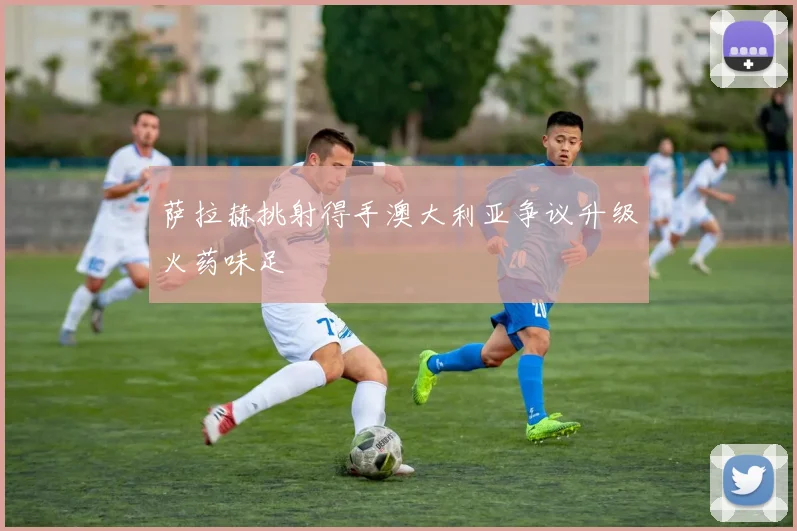 萨拉赫挑射得手澳大利亚争议升级火药味足