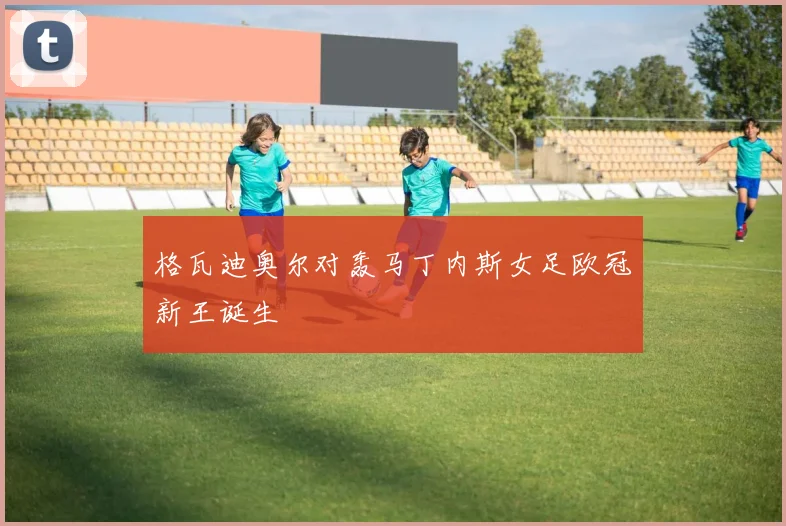 格瓦迪奥尔对轰马丁内斯女足欧冠新王诞生