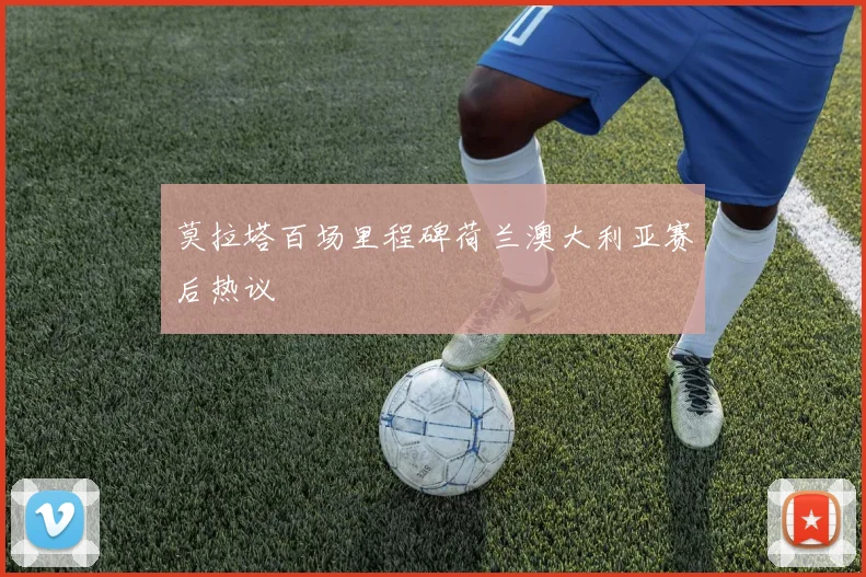 莫拉塔百场里程碑荷兰澳大利亚赛后热议