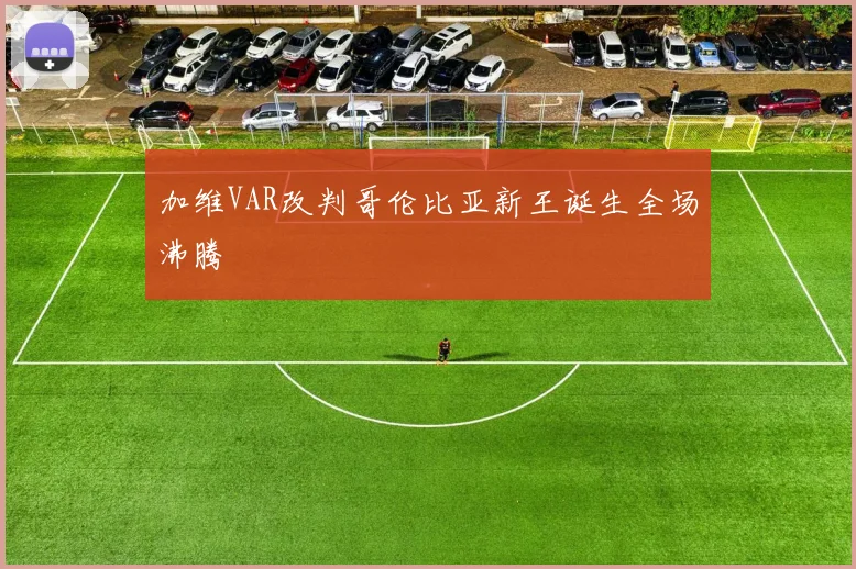加维VAR改判哥伦比亚新王诞生全场沸腾