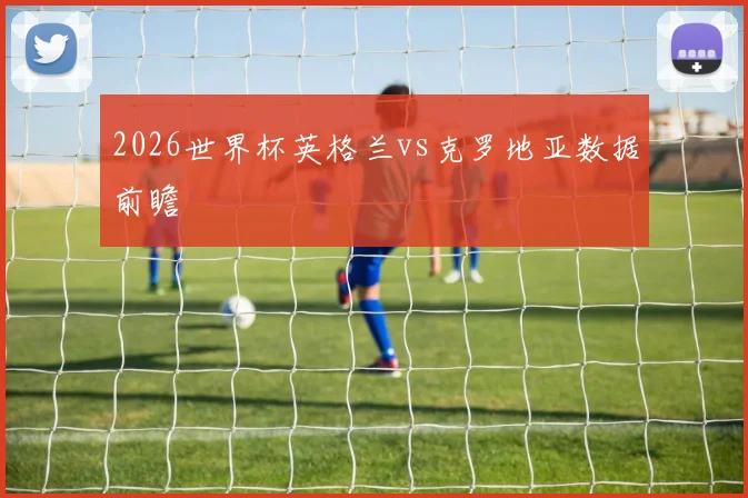 2026世界杯英格兰vs克罗地亚数据前瞻