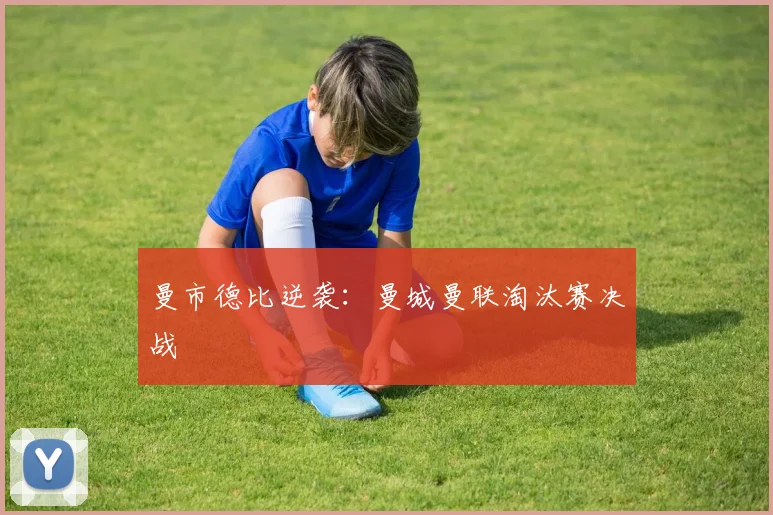曼市德比逆袭：曼城曼联淘汰赛决战