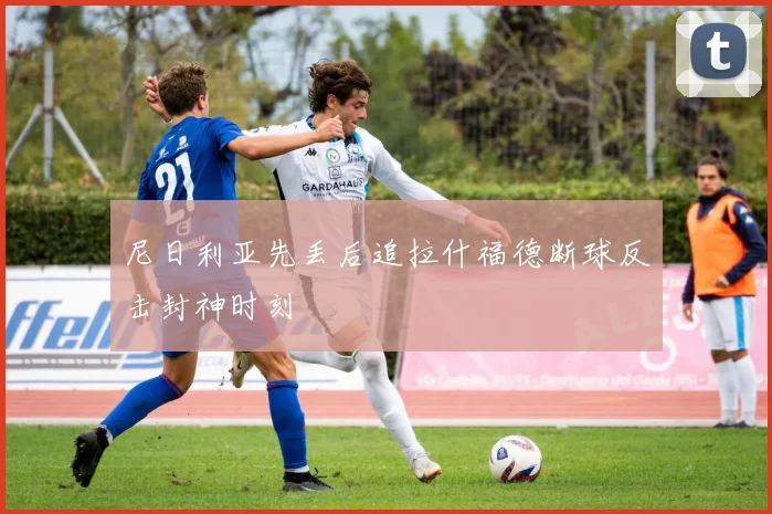 尼日利亚先丢后追拉什福德断球反击封神时刻
