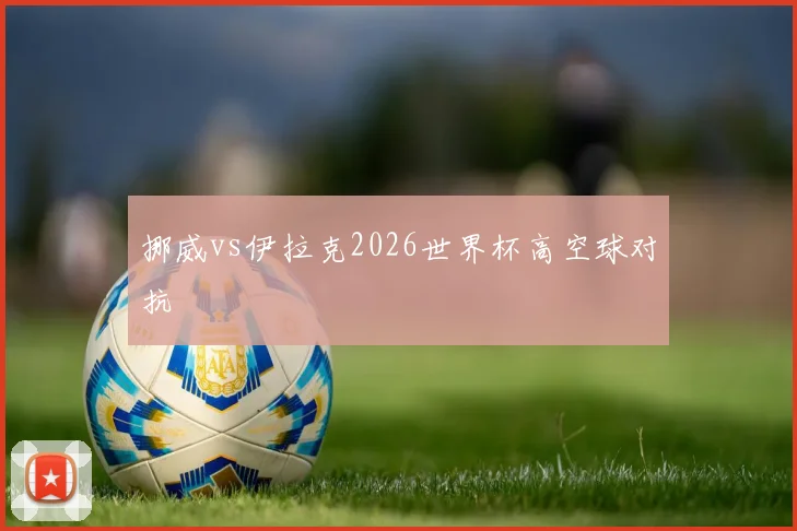 挪威vs伊拉克2026世界杯高空球对抗