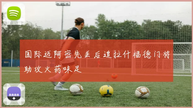 国际迈阿密先丢后追拉什福德门将助攻火药味足