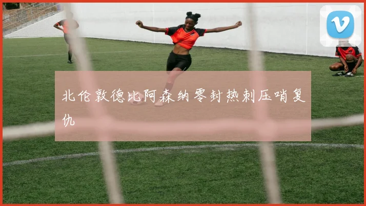 北伦敦德比阿森纳零封热刺压哨复仇