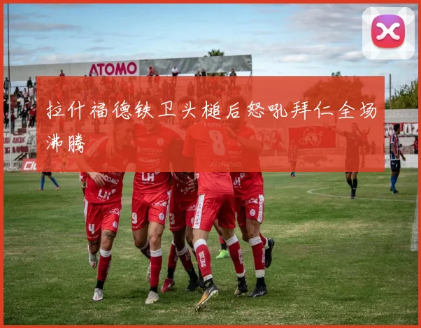拉什福德铁卫头槌后怒吼拜仁全场沸腾