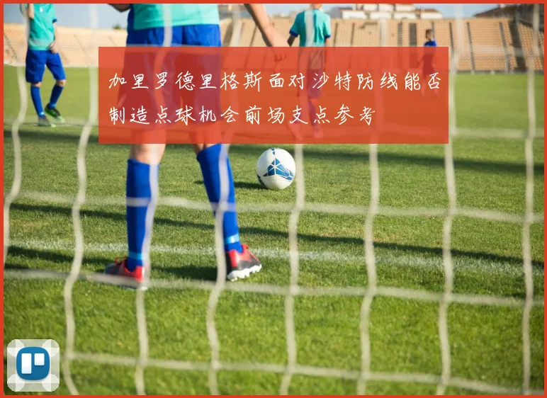 加里罗德里格斯面对沙特防线能否制造点球机会前场支点参考