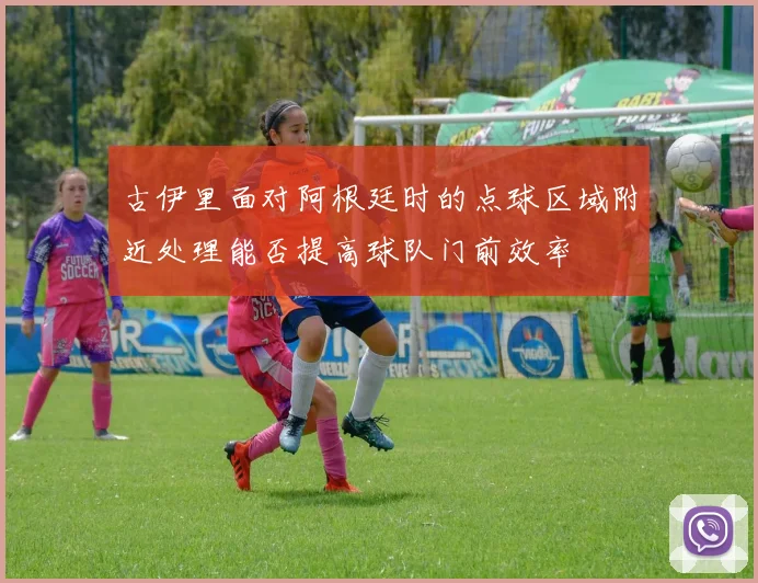 古伊里面对阿根廷时的点球区域附近处理能否提高球队门前效率