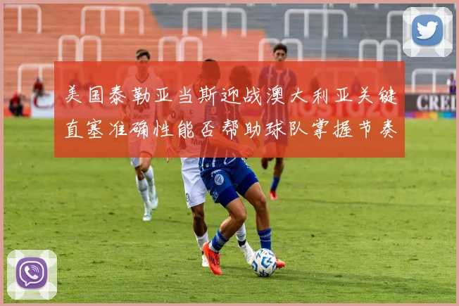 美国泰勒亚当斯迎战澳大利亚关键直塞准确性能否帮助球队掌握节奏
