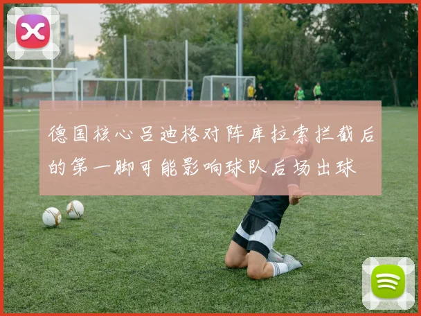 德国核心吕迪格对阵库拉索拦截后的第一脚可能影响球队后场出球
