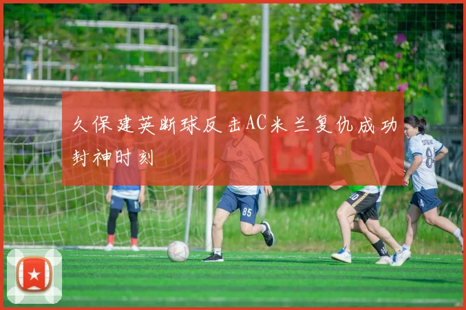 久保建英断球反击AC米兰复仇成功封神时刻