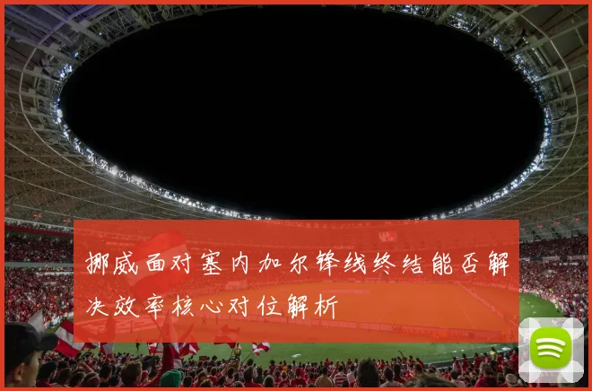 挪威面对塞内加尔锋线终结能否解决效率核心对位解析