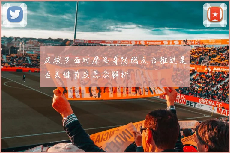 皮埃罗面对摩洛哥防线反击推进是否关键首发悬念解析