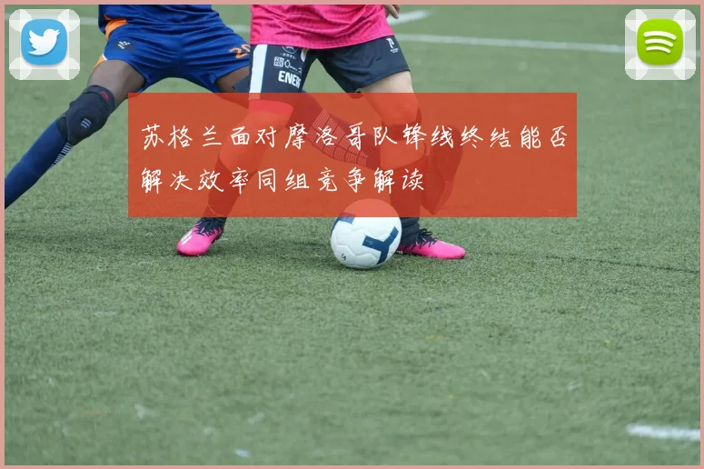 苏格兰面对摩洛哥队锋线终结能否解决效率同组竞争解读