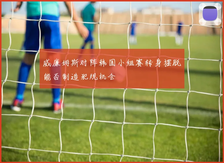 威廉姆斯对阵韩国小组赛转身摆脱能否制造犯规机会