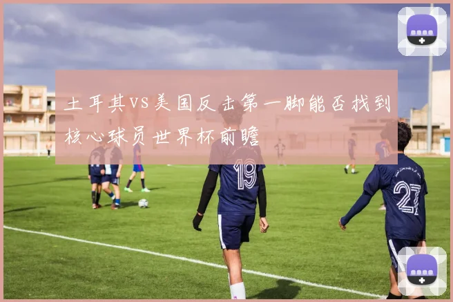 土耳其vs美国反击第一脚能否找到核心球员世界杯前瞻
