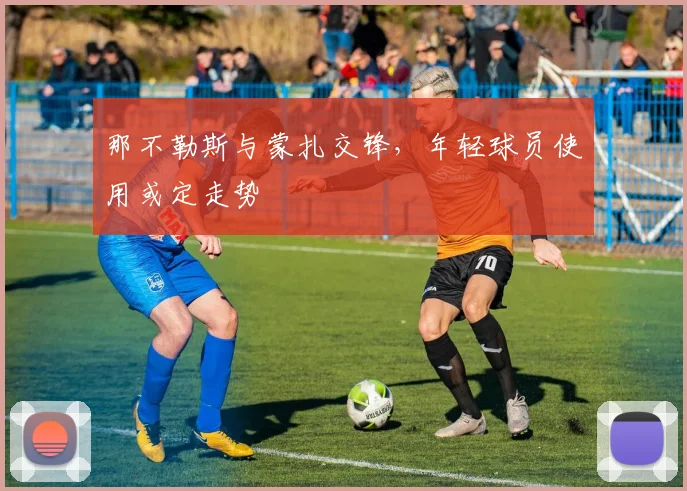 那不勒斯与蒙扎交锋，年轻球员使用或定走势