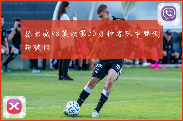 赫尔城vs莱切第55分钟客队中锋倒钩破门