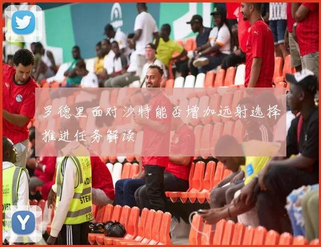 罗德里面对沙特能否增加远射选择推进任务解读