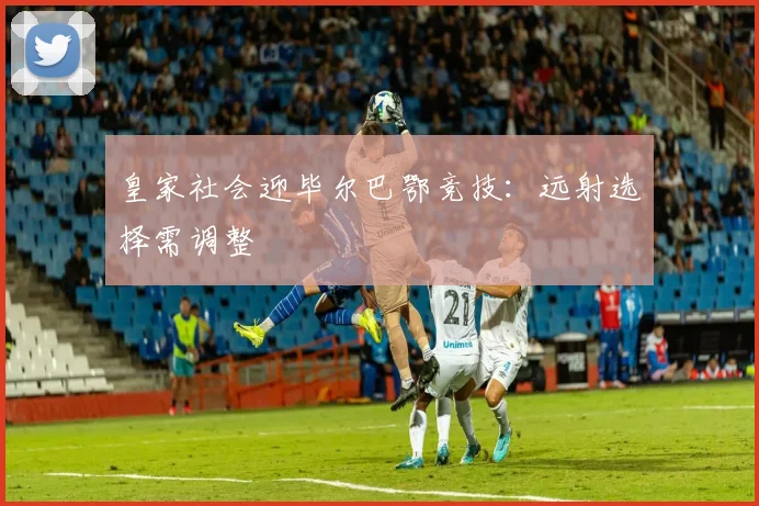 皇家社会迎毕尔巴鄂竞技:远射选择需调整