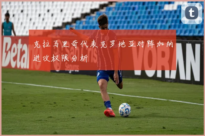 克拉马里奇代表克罗地亚对阵加纳进攻权限分析