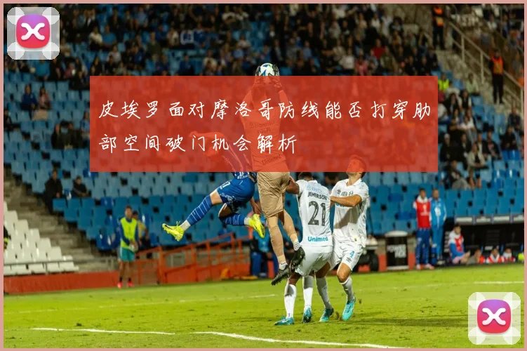 皮埃罗面对摩洛哥防线能否打穿肋部空间破门机会解析